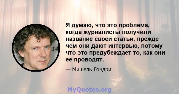 Я думаю, что это проблема, когда журналисты получили название своей статьи, прежде чем они дают интервью, потому что это предубеждает то, как они ее проводят.