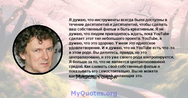 Я думаю, что инструменты всегда были доступны в течение десятилетий и десятилетий, чтобы сделать ваш собственный фильм и быть креативным. Я не думаю, что людям приходилось ждать, пока YouTube сделает этот тип небольшого 