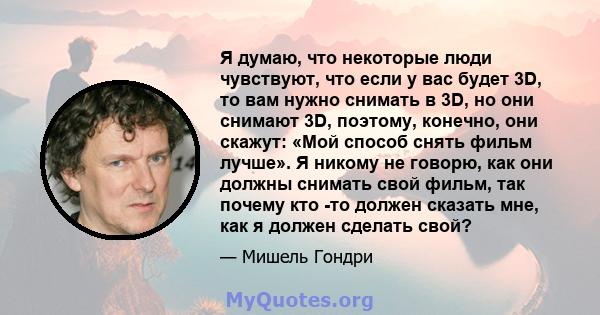 Я думаю, что некоторые люди чувствуют, что если у вас будет 3D, то вам нужно снимать в 3D, но они снимают 3D, поэтому, конечно, они скажут: «Мой способ снять фильм лучше». Я никому не говорю, как они должны снимать свой 