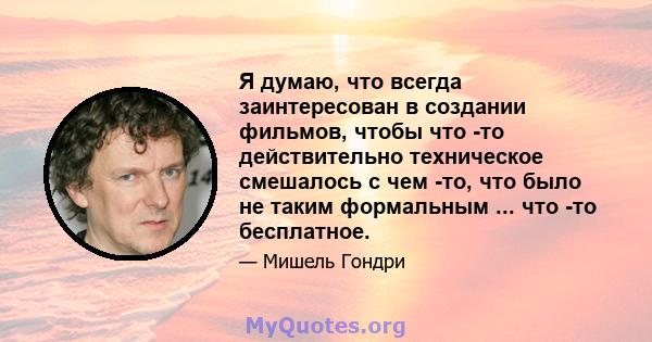 Я думаю, что всегда заинтересован в создании фильмов, чтобы что -то действительно техническое смешалось с чем -то, что было не таким формальным ... что -то бесплатное.