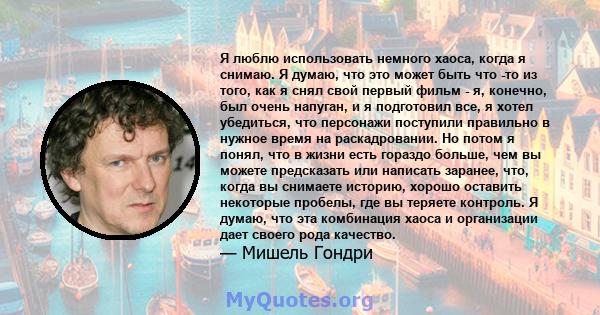 Я люблю использовать немного хаоса, когда я снимаю. Я думаю, что это может быть что -то из того, как я снял свой первый фильм - я, конечно, был очень напуган, и я подготовил все, я хотел убедиться, что персонажи