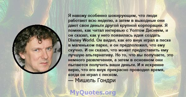 Я нахожу особенно шокирующим, что люди работают всю неделю, а затем в выходные они дают свои деньги другой крупной корпорации. Я помню, как читал интервью с Уолтом Диснеем, и он сказал, как у него появилась идея создать 