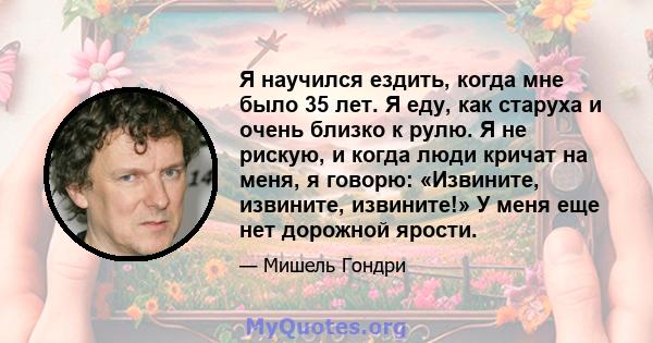 Я научился ездить, когда мне было 35 лет. Я еду, как старуха и очень близко к рулю. Я не рискую, и когда люди кричат ​​на меня, я говорю: «Извините, извините, извините!» У меня еще нет дорожной ярости.