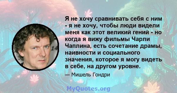 Я не хочу сравнивать себя с ним - я не хочу, чтобы люди видели меня как этот великий гений - но когда я вижу фильмы Чарли Чаплина, есть сочетание драмы, наивности и социального значения, которое я могу видеть в себе, на 