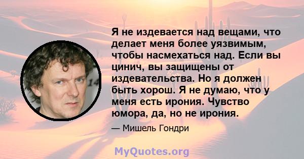 Я не издевается над вещами, что делает меня более уязвимым, чтобы насмехаться над. Если вы цинич, вы защищены от издевательства. Но я должен быть хорош. Я не думаю, что у меня есть ирония. Чувство юмора, да, но не