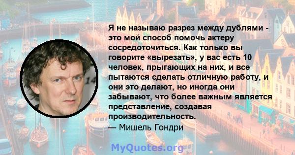 Я не называю разрез между дублями - это мой способ помочь актеру сосредоточиться. Как только вы говорите «вырезать», у вас есть 10 человек, прыгающих на них, и все пытаются сделать отличную работу, и они это делают, но