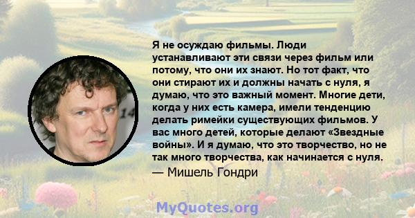 Я не осуждаю фильмы. Люди устанавливают эти связи через фильм или потому, что они их знают. Но тот факт, что они стирают их и должны начать с нуля, я думаю, что это важный момент. Многие дети, когда у них есть камера,