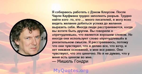 Я собираюсь работать с Дэном Клоусом. После Чарли Кауфмана трудно заполнить разрыв. Трудно найти кого -то, кто ... много писателей, я могу ясно видеть желание добиться успеха до желания выразить себя. Иногда люди