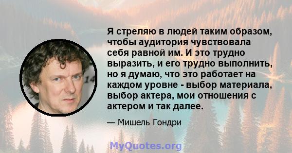 Я стреляю в людей таким образом, чтобы аудитория чувствовала себя равной им. И это трудно выразить, и его трудно выполнить, но я думаю, что это работает на каждом уровне - выбор материала, выбор актера, мои отношения с