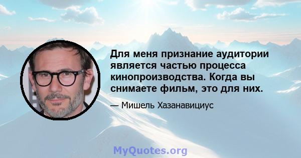 Для меня признание аудитории является частью процесса кинопроизводства. Когда вы снимаете фильм, это для них.