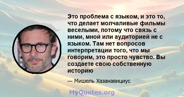 Это проблема с языком, и это то, что делает молчаливые фильмы веселыми, потому что связь с ними, мной или аудиторией не с языком. Там нет вопросов интерпретации того, что мы говорим, это просто чувство. Вы создаете свою 