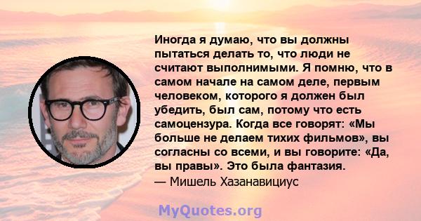 Иногда я думаю, что вы должны пытаться делать то, что люди не считают выполнимыми. Я помню, что в самом начале на самом деле, первым человеком, которого я должен был убедить, был сам, потому что есть самоцензура. Когда