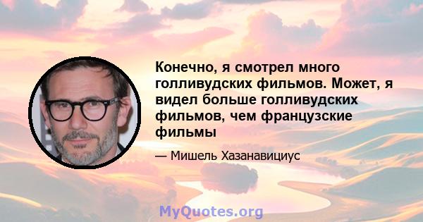 Конечно, я смотрел много голливудских фильмов. Может, я видел больше голливудских фильмов, чем французские фильмы