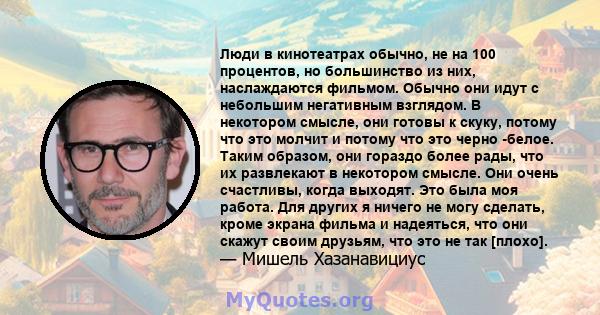 Люди в кинотеатрах обычно, не на 100 процентов, но большинство из них, наслаждаются фильмом. Обычно они идут с небольшим негативным взглядом. В некотором смысле, они готовы к скуку, потому что это молчит и потому что