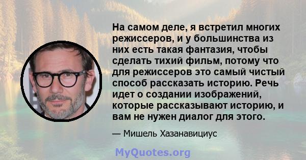 На самом деле, я встретил многих режиссеров, и у большинства из них есть такая фантазия, чтобы сделать тихий фильм, потому что для режиссеров это самый чистый способ рассказать историю. Речь идет о создании изображений, 