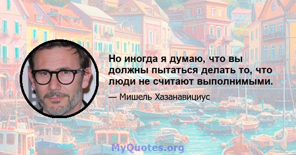 Но иногда я думаю, что вы должны пытаться делать то, что люди не считают выполнимыми.