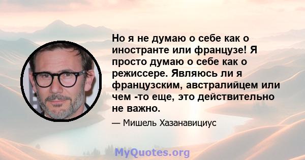 Но я не думаю о себе как о иностранте или французе! Я просто думаю о себе как о режиссере. Являюсь ли я французским, австралийцем или чем -то еще, это действительно не важно.