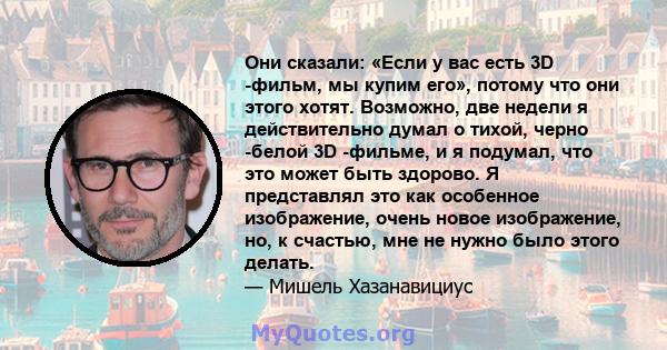 Они сказали: «Если у вас есть 3D -фильм, мы купим его», потому что они этого хотят. Возможно, две недели я действительно думал о тихой, черно -белой 3D -фильме, и я подумал, что это может быть здорово. Я представлял это 