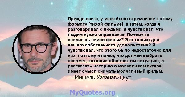 Прежде всего, у меня было стремление к этому формату [тихой фильме], а затем, когда я разговаривал с людьми, я чувствовал, что людям нужно оправдание. Почему ты снимаешь немой фильм? Это только для вашего собственного