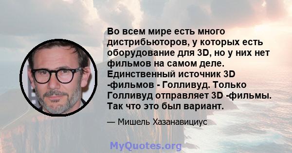 Во всем мире есть много дистрибьюторов, у которых есть оборудование для 3D, но у них нет фильмов на самом деле. Единственный источник 3D -фильмов - Голливуд. Только Голливуд отправляет 3D -фильмы. Так что это был