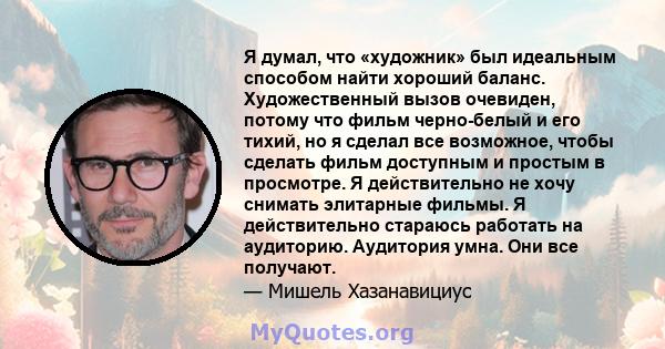 Я думал, что «художник» был идеальным способом найти хороший баланс. Художественный вызов очевиден, потому что фильм черно-белый и его тихий, но я сделал все возможное, чтобы сделать фильм доступным и простым в