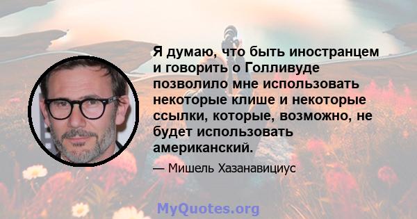 Я думаю, что быть иностранцем и говорить о Голливуде позволило мне использовать некоторые клише и некоторые ссылки, которые, возможно, не будет использовать американский.