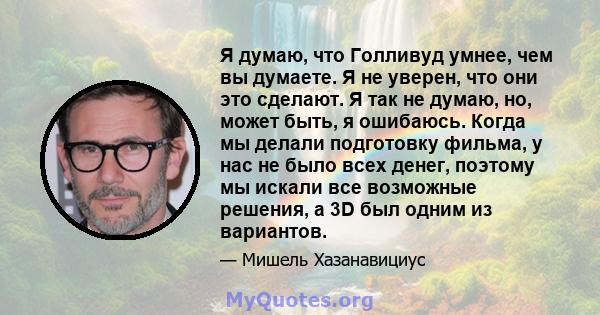 Я думаю, что Голливуд умнее, чем вы думаете. Я не уверен, что они это сделают. Я так не думаю, но, может быть, я ошибаюсь. Когда мы делали подготовку фильма, у нас не было всех денег, поэтому мы искали все возможные