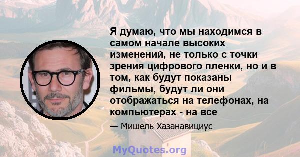 Я думаю, что мы находимся в самом начале высоких изменений, не только с точки зрения цифрового пленки, но и в том, как будут показаны фильмы, будут ли они отображаться на телефонах, на компьютерах - на все