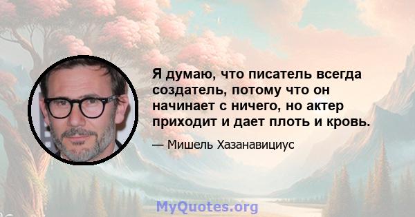 Я думаю, что писатель всегда создатель, потому что он начинает с ничего, но актер приходит и дает плоть и кровь.