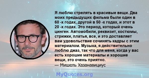 Я люблю стрелять в красивые вещи. Два моих предыдущих фильма были один в 60 -х годах, другой в 50 -х годах, и этот в 20 -х годах. Это период, который очень цинген. Автомобили, реквизит, костюмы, стрижки, платья, все, и