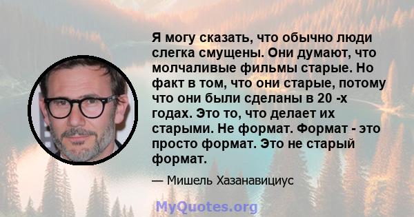 Я могу сказать, что обычно люди слегка смущены. Они думают, что молчаливые фильмы старые. Но факт в том, что они старые, потому что они были сделаны в 20 -х годах. Это то, что делает их старыми. Не формат. Формат - это