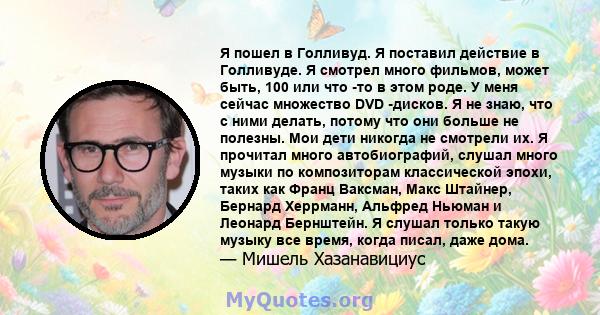 Я пошел в Голливуд. Я поставил действие в Голливуде. Я смотрел много фильмов, может быть, 100 или что -то в этом роде. У меня сейчас множество DVD -дисков. Я не знаю, что с ними делать, потому что они больше не полезны. 