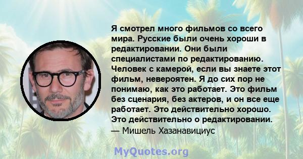 Я смотрел много фильмов со всего мира. Русские были очень хороши в редактировании. Они были специалистами по редактированию. Человек с камерой, если вы знаете этот фильм, невероятен. Я до сих пор не понимаю, как это