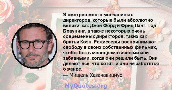 Я смотрел много молчаливых директоров, которые были абсолютно велики, как Джон Форд и Фриц Ланг, Тод Браунинг, а также некоторых очень современных директоров, таких как братья Коэн. Режиссеры воспринимают свободу в