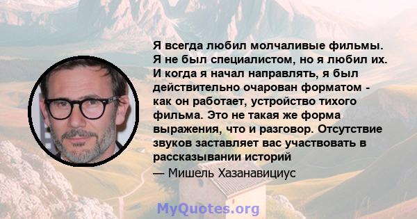 Я всегда любил молчаливые фильмы. Я не был специалистом, но я любил их. И когда я начал направлять, я был действительно очарован форматом - как он работает, устройство тихого фильма. Это не такая же форма выражения, что 