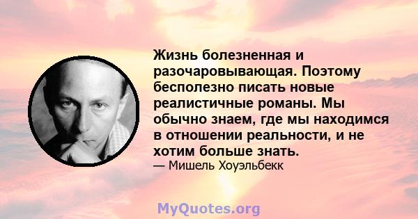 Жизнь болезненная и разочаровывающая. Поэтому бесполезно писать новые реалистичные романы. Мы обычно знаем, где мы находимся в отношении реальности, и не хотим больше знать.