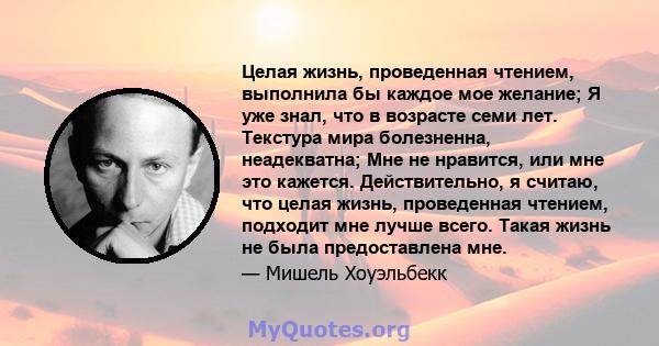 Целая жизнь, проведенная чтением, выполнила бы каждое мое желание; Я уже знал, что в возрасте семи лет. Текстура мира болезненна, неадекватна; Мне не нравится, или мне это кажется. Действительно, я считаю, что целая