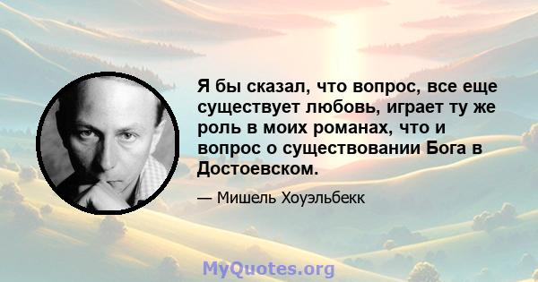 Я бы сказал, что вопрос, все еще существует любовь, играет ту же роль в моих романах, что и вопрос о существовании Бога в Достоевском.