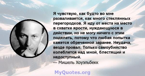 Я чувствую, как будто во мне разваливается, как много стеклянных перегородков. Я иду от места на место в схватке ярости, нуждающуюся в действии, но не могу ничего с этим поделать, потому что любая попытка кажется