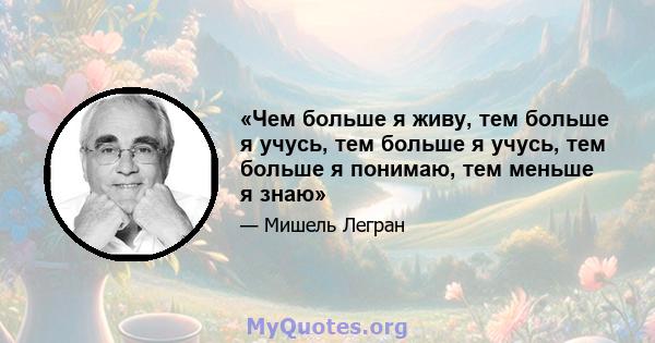 «Чем больше я живу, тем больше я учусь, тем больше я учусь, тем больше я понимаю, тем меньше я знаю»