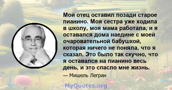 Мой отец оставил позади старое пианино. Моя сестра уже ходила в школу, моя мама работала, и я оставался дома наедине с моей очаровательной бабушкой, которая ничего не поняла, что я сказал. Это было так скучно, что я