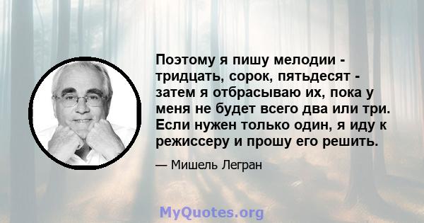 Поэтому я пишу мелодии - тридцать, сорок, пятьдесят - затем я отбрасываю их, пока у меня не будет всего два или три. Если нужен только один, я иду к режиссеру и прошу его решить.