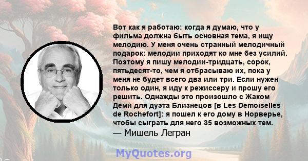 Вот как я работаю: когда я думаю, что у фильма должна быть основная тема, я ищу мелодию. У меня очень странный мелодичный подарок: мелодии приходят ко мне без усилий. Поэтому я пишу мелодии-тридцать, сорок,