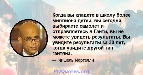 Когда вы кладете в школу более миллиона детей, вы сегодня выбираете самолет и отправляетесь в Гаити, вы не можете увидеть результаты. Вы увидите результаты за 30 лет, когда увидите другой тип гаитяна.