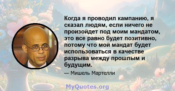 Когда я проводил кампанию, я сказал людям, если ничего не произойдет под моим мандатом, это все равно будет позитивно, потому что мой мандат будет использоваться в качестве разрыва между прошлым и будущим.