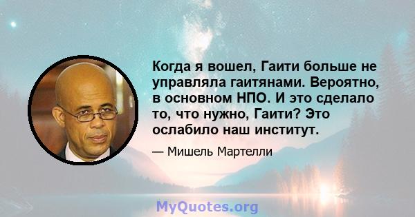 Когда я вошел, Гаити больше не управляла гаитянами. Вероятно, в основном НПО. И это сделало то, что нужно, Гаити? Это ослабило наш институт.