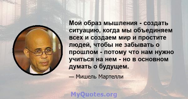 Мой образ мышления - создать ситуацию, когда мы объединяем всех и создаем мир и простите людей, чтобы не забывать о прошлом - потому что нам нужно учиться на нем - но в основном думать о будущем.