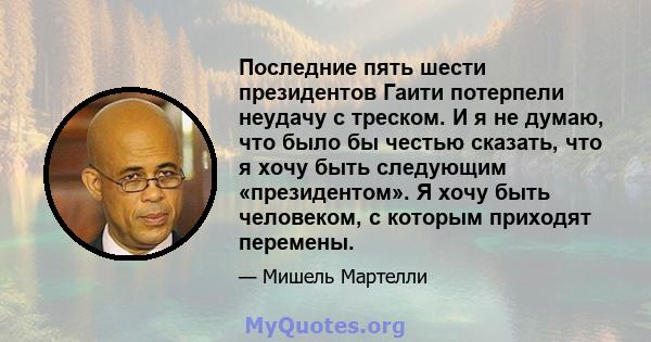 Последние пять шести президентов Гаити потерпели неудачу с треском. И я не думаю, что было бы честью сказать, что я хочу быть следующим «президентом». Я хочу быть человеком, с которым приходят перемены.