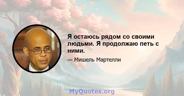 Я остаюсь рядом со своими людьми. Я продолжаю петь с ними.