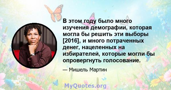 В этом году было много изучения демографии, которая могла бы решить эти выборы [2016], и много потраченных денег, нацеленных на избирателей, которые могли бы опровергнуть голосование.